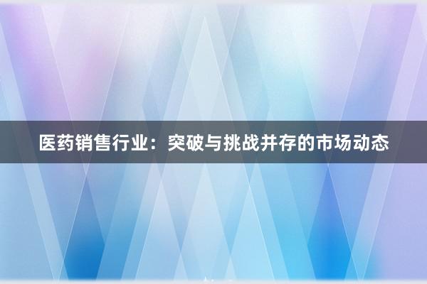 医药销售行业：突破与挑战并存的市场动态